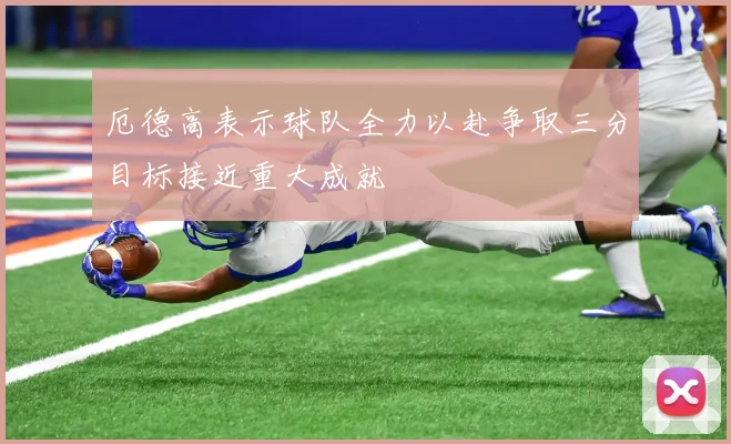 厄德高表示球队全力以赴争取三分目标接近重大成就
