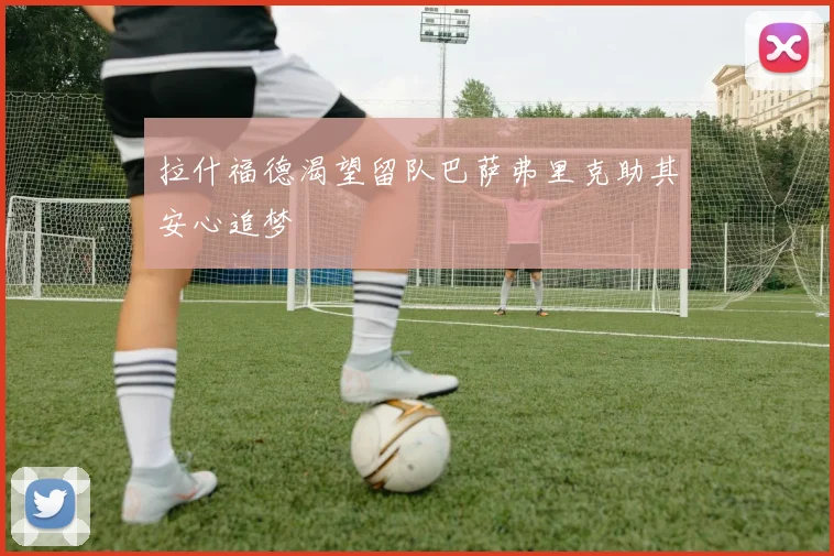 拉什福德渴望留队巴萨弗里克助其安心追梦