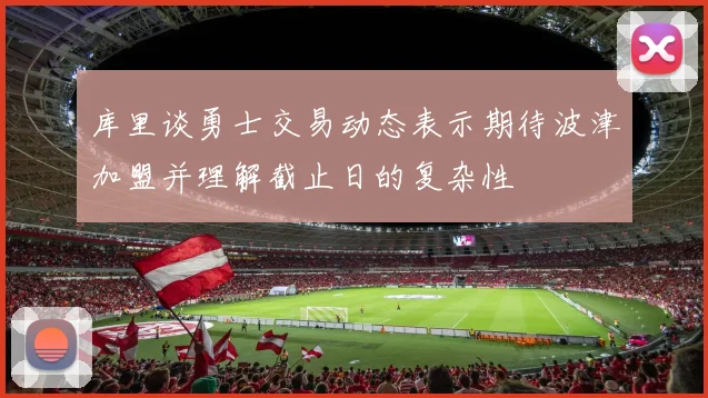 库里谈勇士交易动态表示期待波津加盟并理解截止日的复杂性