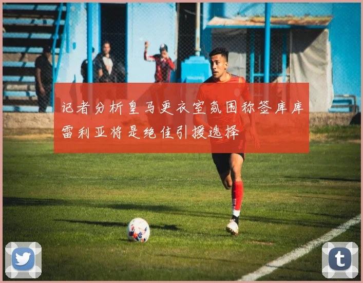 记者分析皇马更衣室氛围称签库库雷利亚将是绝佳引援选择
