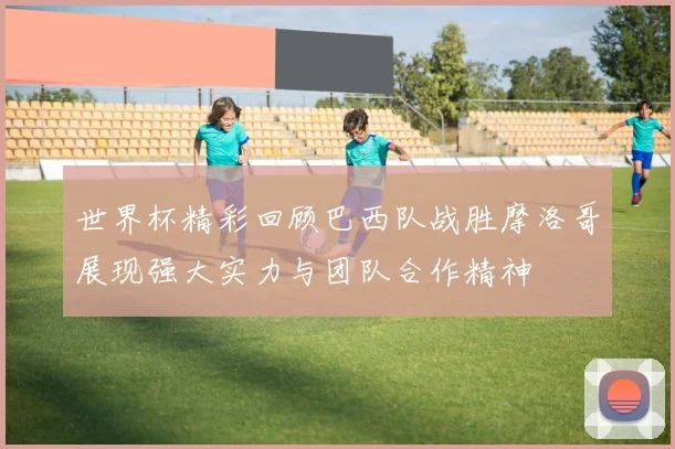 世界杯精彩回顾巴西队战胜摩洛哥展现强大实力与团队合作精神