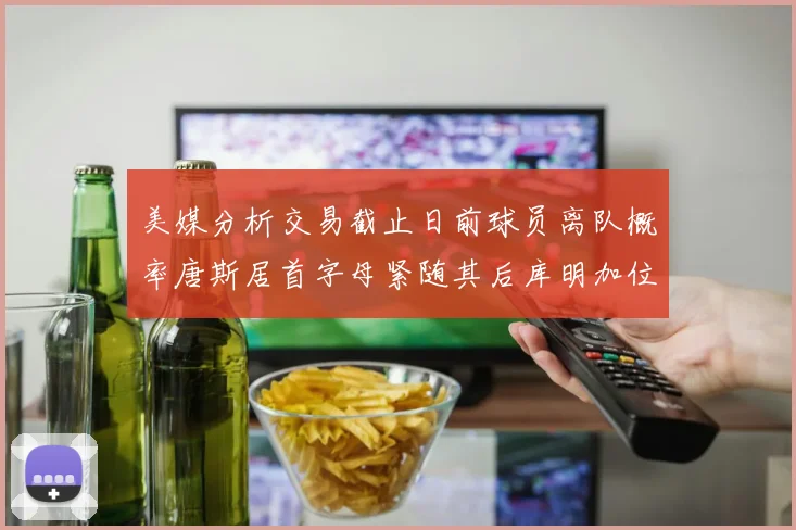 美媒分析交易截止日前球员离队概率唐斯居首字母紧随其后库明加位列第三