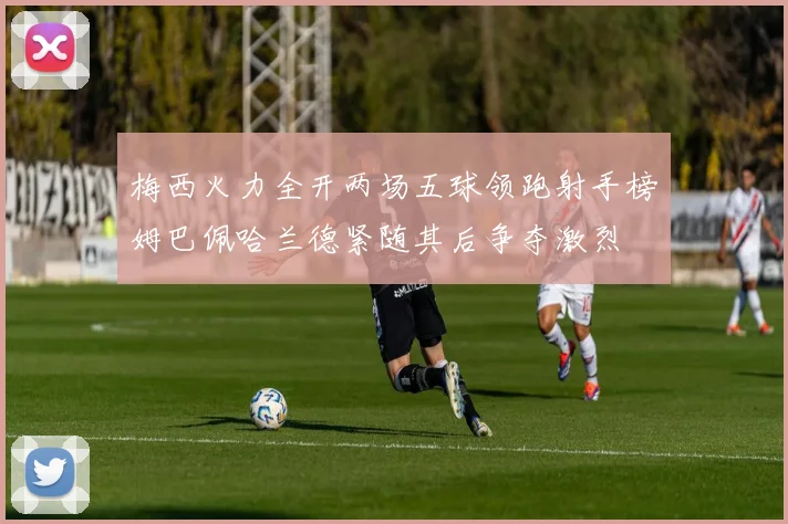 梅西火力全开两场五球领跑射手榜姆巴佩哈兰德紧随其后争夺激烈