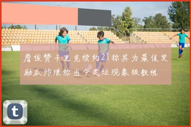 詹俊赞卡里克续约21称其为最佳奖励瓜帅堪称当今足坛现象级教练