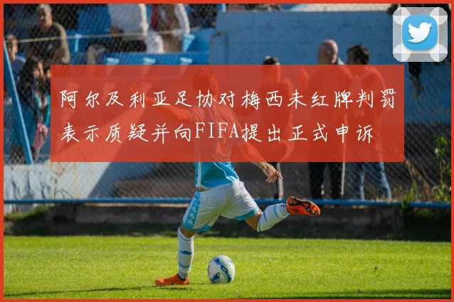 阿尔及利亚足协对梅西未红牌判罚表示质疑并向FIFA提出正式申诉