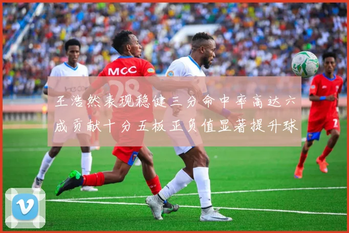 王浩然表现稳健三分命中率高达六成贡献十分五板正负值显著提升球队表现