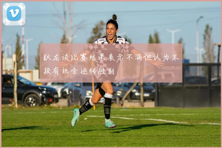 狄龙谈比赛结果表示不满但认为末段有机会逆转胜利