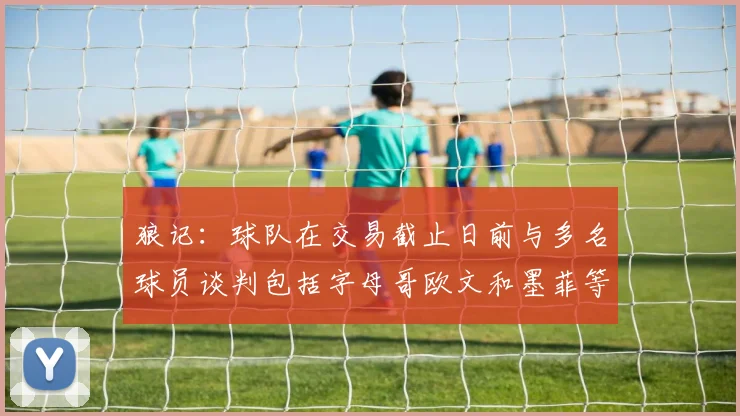 狼记：球队在交易截止日前与多名球员谈判包括字母哥欧文和墨菲等人