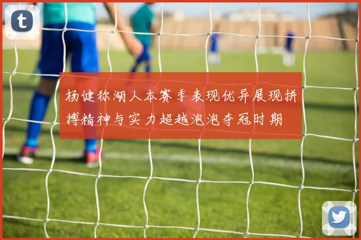 杨健称湖人本赛季表现优异展现拼搏精神与实力超越泡泡夺冠时期