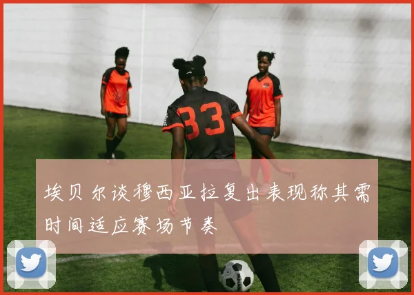 埃贝尔谈穆西亚拉复出表现称其需时间适应赛场节奏