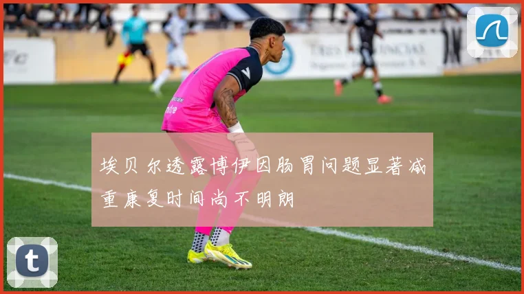 埃贝尔透露博伊因肠胃问题显著减重康复时间尚不明朗