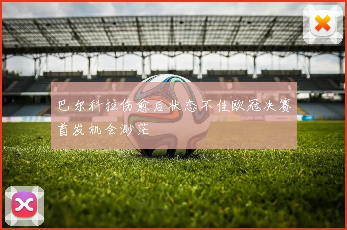 巴尔科拉伤愈后状态不佳欧冠决赛首发机会渺茫