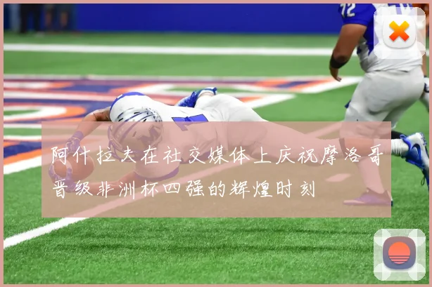 阿什拉夫在社交媒体上庆祝摩洛哥晋级非洲杯四强的辉煌时刻