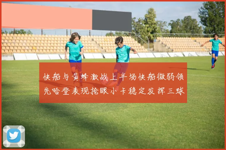快船与黄蜂激战上半场快船微弱领先哈登表现抢眼小卡稳定发挥三球状态起伏