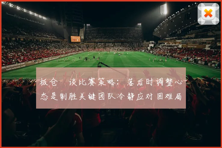 板仓滉谈比赛策略：落后时调整心态是制胜关键团队冷静应对困难局面