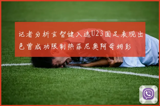记者分析玄智健入选U23国足表现出色曾成功限制热菲尼奥阿奇姆彭