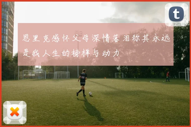恩里克感怀父母深情落泪称其永远是我人生的榜样与动力