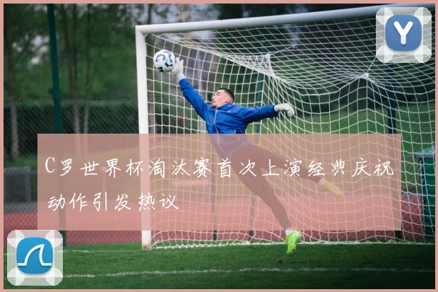C罗世界杯淘汰赛首次上演经典庆祝动作引发热议